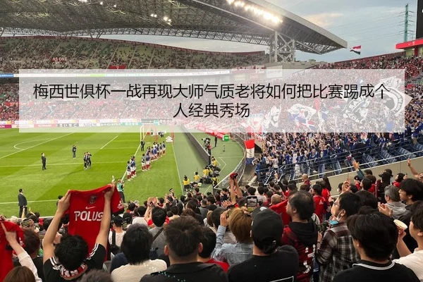 梅西世俱杯一战再现大师气质老将如何把比赛踢成个人经典秀场