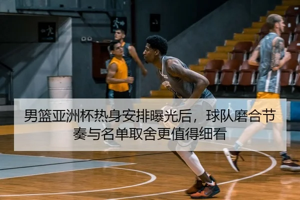男篮亚洲杯热身安排曝光后，球队磨合节奏与名单取舍更值得细看